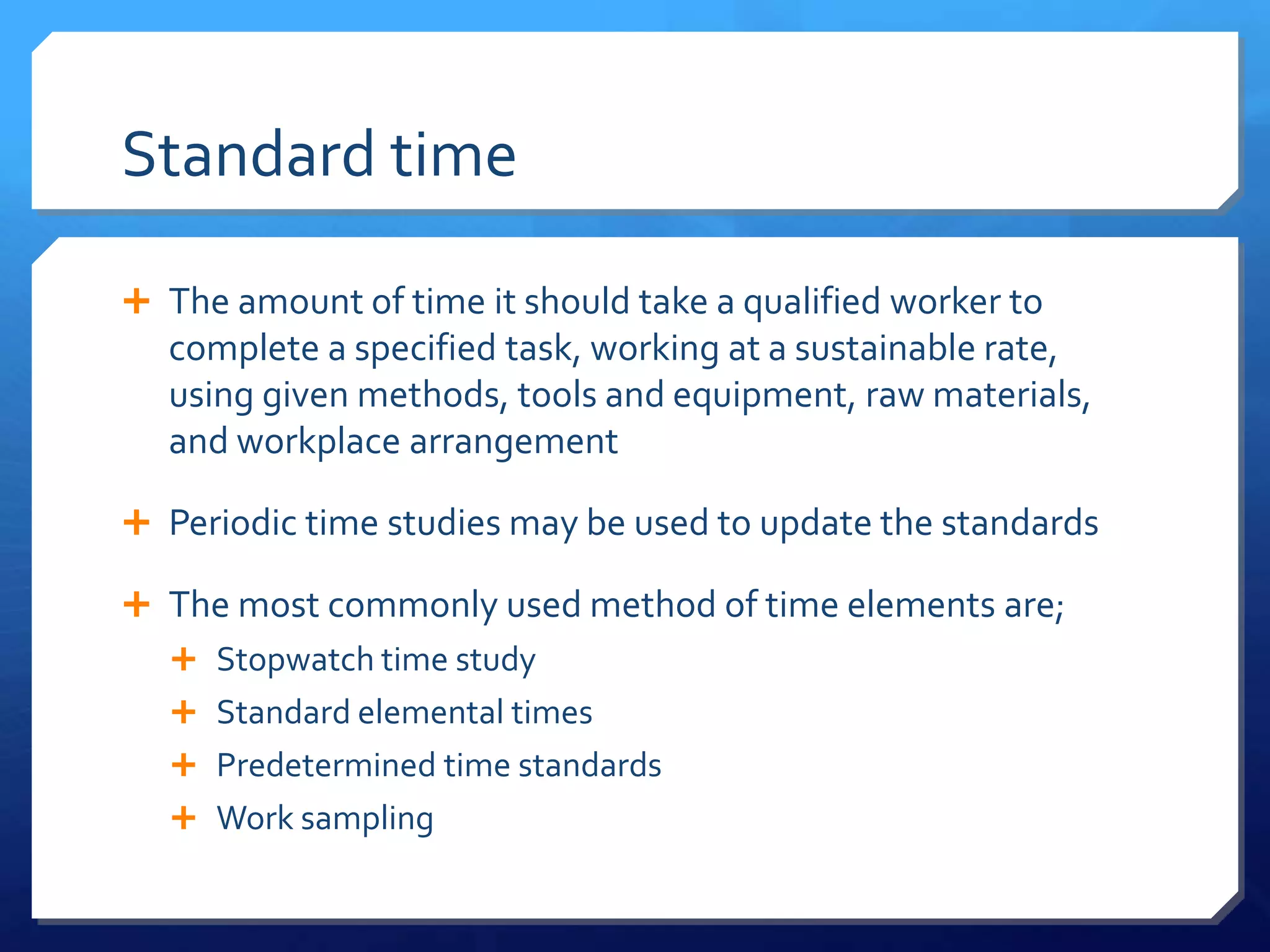 Standard time

 The amount of time it should take a qualified worker to
  complete a specified task, working at a sustainable rate,
  using given methods, tools and equipment, raw materials,
  and workplace arrangement

 Periodic time studies may be used to update the standards

 The most commonly used method of time elements are;
   Stopwatch time study
   Standard elemental times
   Predetermined time standards
   Work sampling
 