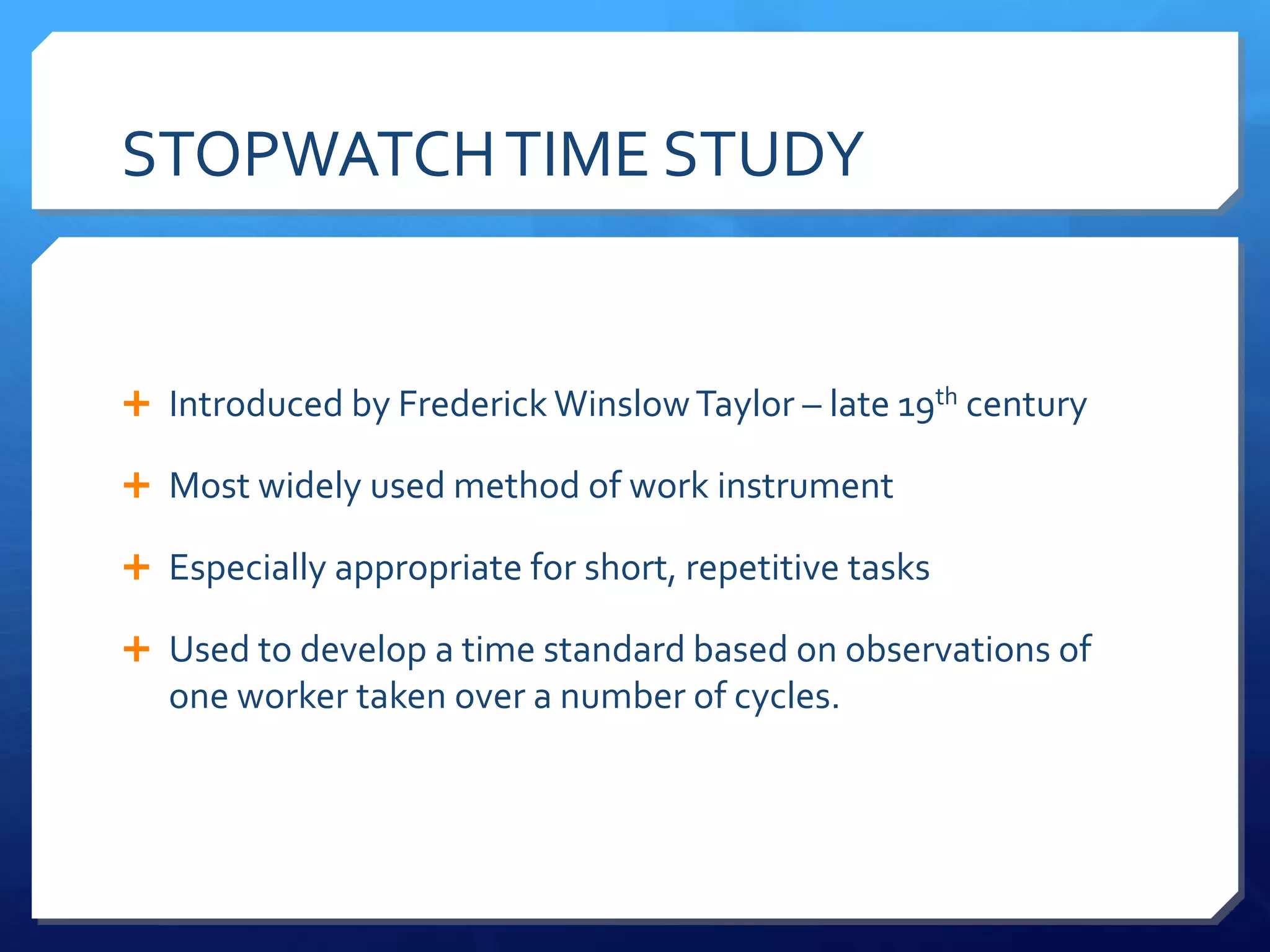 STOPWATCH TIME STUDY


 Introduced by Frederick Winslow Taylor – late 19th century

 Most widely used method of work instrument

 Especially appropriate for short, repetitive tasks

 Used to develop a time standard based on observations of
   one worker taken over a number of cycles.
 