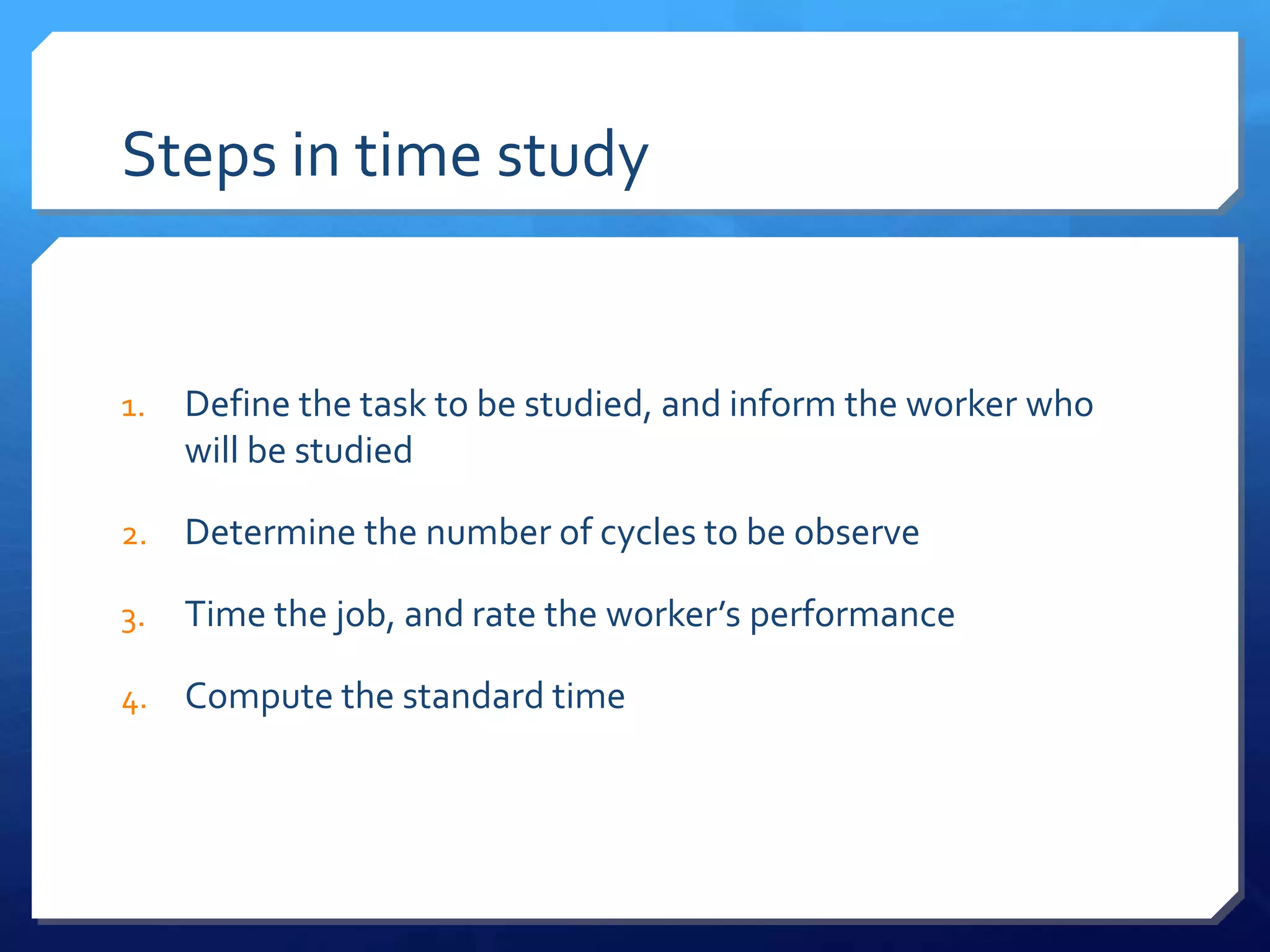 Steps in time study


1.   Define the task to be studied, and inform the worker who
     will be studied

2.   Determine the number of cycles to be observe

3.   Time the job, and rate the worker’s performance

4.   Compute the standard time
 