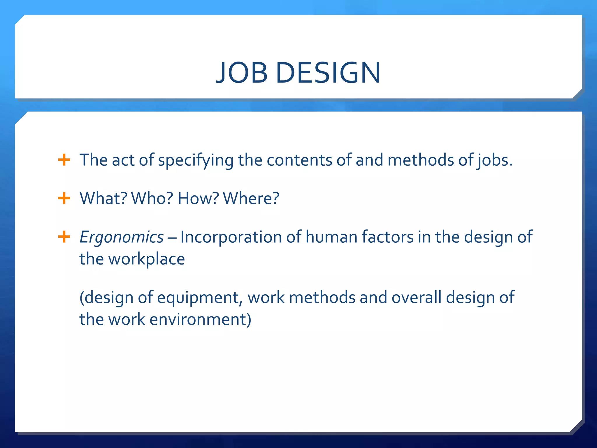 JOB DESIGN

 The act of specifying the contents of and methods of jobs.

 What? Who? How? Where?

 Ergonomics – Incorporation of human factors in the design of
  the workplace

  (design of equipment, work methods and overall design of
  the work environment)
 