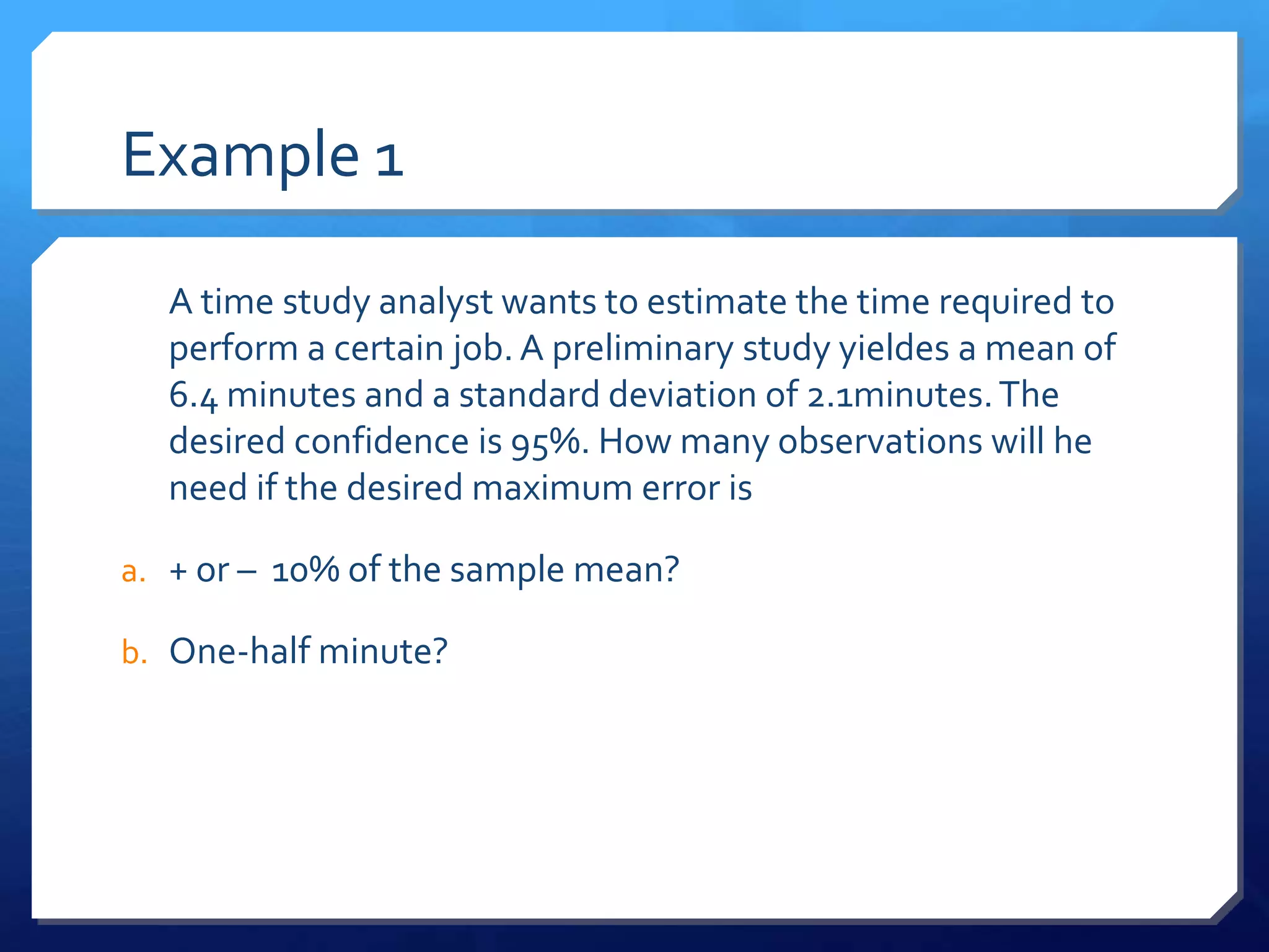 Example 1

  A time study analyst wants to estimate the time required to
  perform a certain job. A preliminary study yieldes a mean of
  6.4 minutes and a standard deviation of 2.1minutes. The
  desired confidence is 95%. How many observations will he
  need if the desired maximum error is

a. + or – 10% of the sample mean?

b. One-half minute?
 