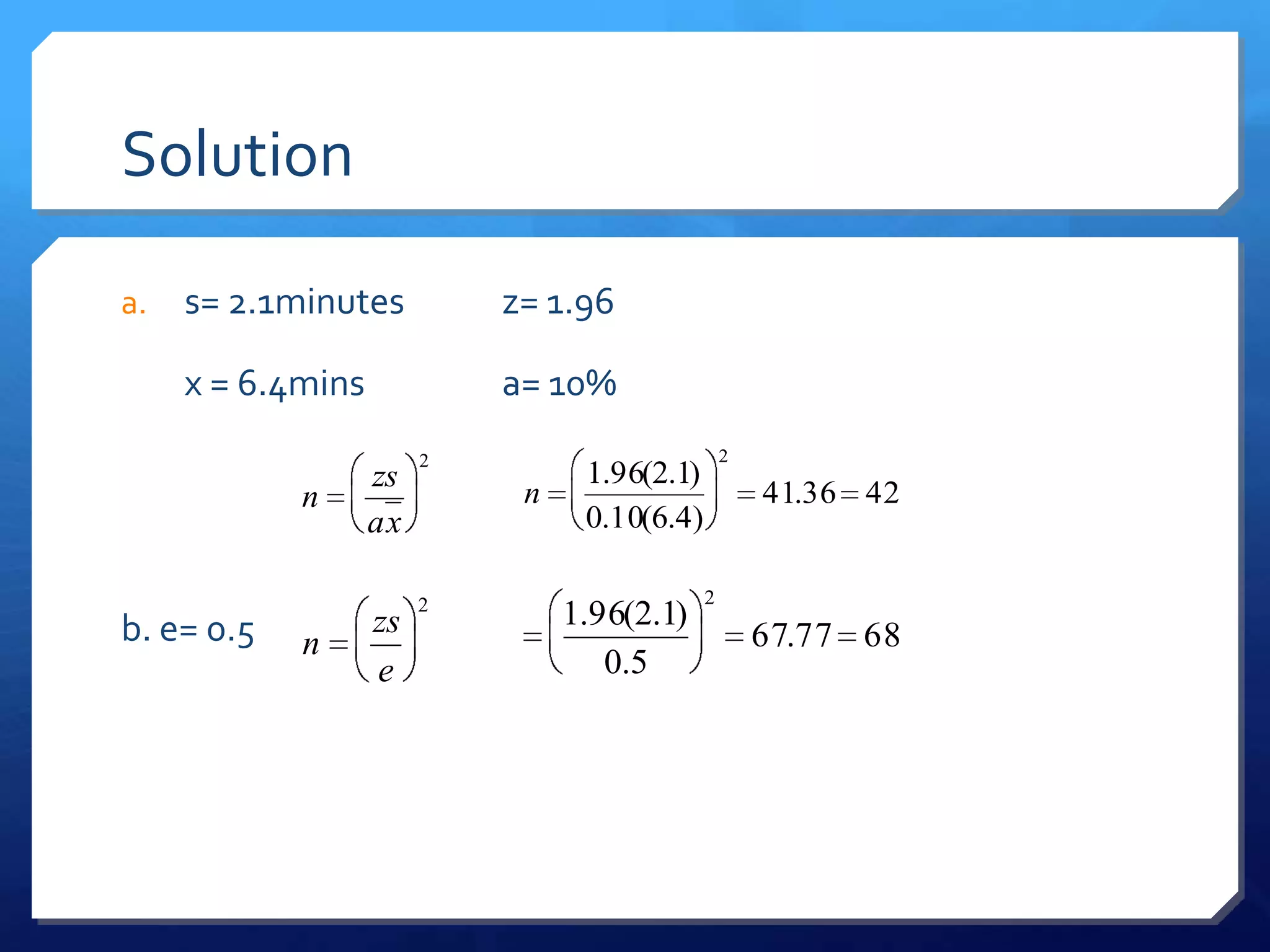 Solution

a.   s= 2.1minutes          z= 1.96

     x = 6.4mins            a= 10%
                        2                         2
                   zs             1.96(2.1)
            n                n                        41.36 42
                   ax             0.10(6.4)

                        2                     2
b. e= 0.5          zs            1.96(2.1)
            n                                         67.77 68
                   e                0.5
 