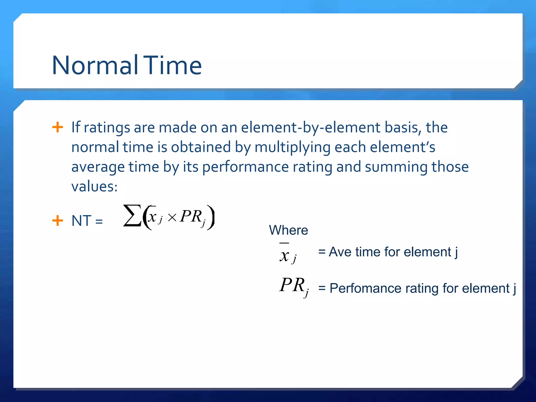 Normal Time

 If ratings are made on an element-by-element basis, the
  normal time is obtained by multiplying each element’s
  average time by its performance rating and summing those
  values:

 NT =       xj   PRj
                               Where
                                xj     = Ave time for element j

                                PRj    = Perfomance rating for element j
 