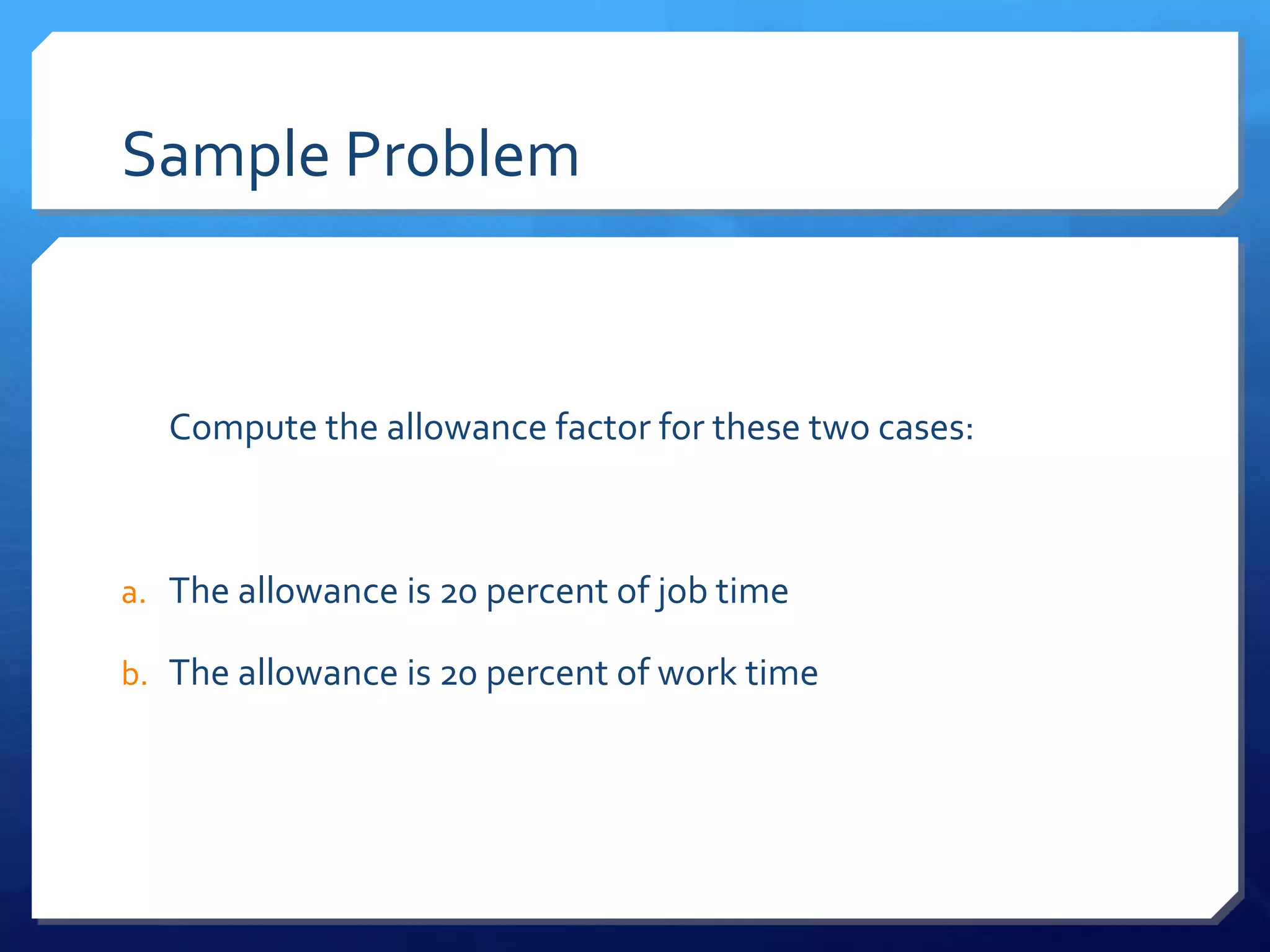 Sample Problem


  Compute the allowance factor for these two cases:



a. The allowance is 20 percent of job time

b. The allowance is 20 percent of work time
 