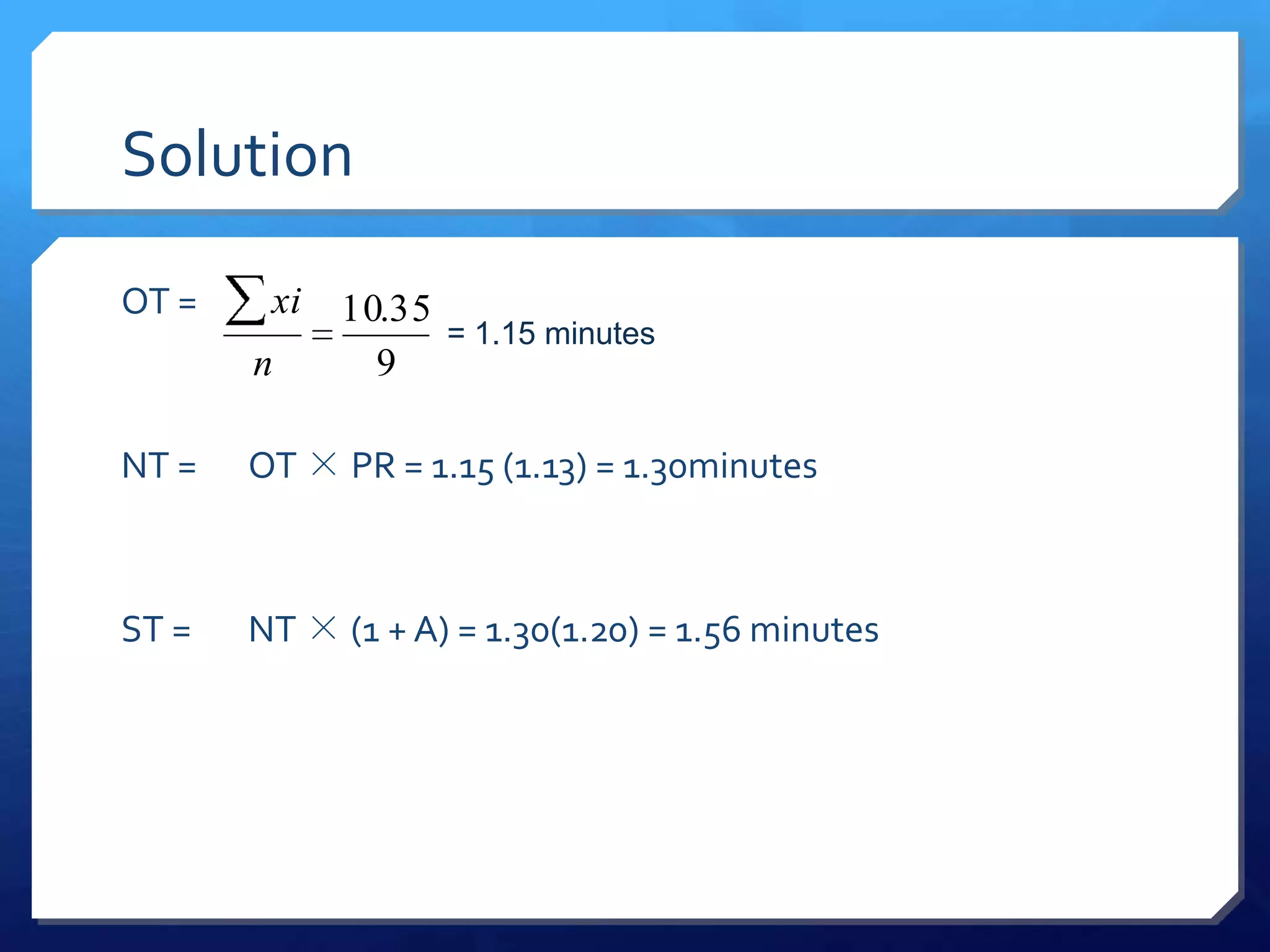 Solution

OT =    xi   10.35
                   = 1.15 minutes
       n       9

NT =   OT × PR = 1.15 (1.13) = 1.30minutes



ST =   NT × (1 + A) = 1.30(1.20) = 1.56 minutes
 
