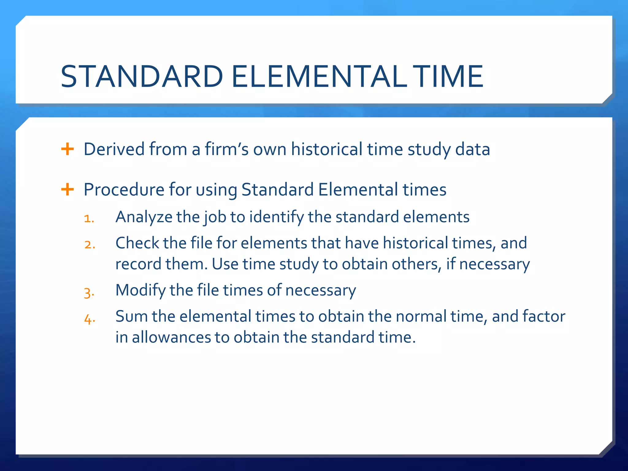 STANDARD ELEMENTAL TIME

 Derived from a firm’s own historical time study data

 Procedure for using Standard Elemental times
   1.   Analyze the job to identify the standard elements
   2.   Check the file for elements that have historical times, and
        record them. Use time study to obtain others, if necessary
   3.   Modify the file times of necessary
   4.   Sum the elemental times to obtain the normal time, and factor
        in allowances to obtain the standard time.
 