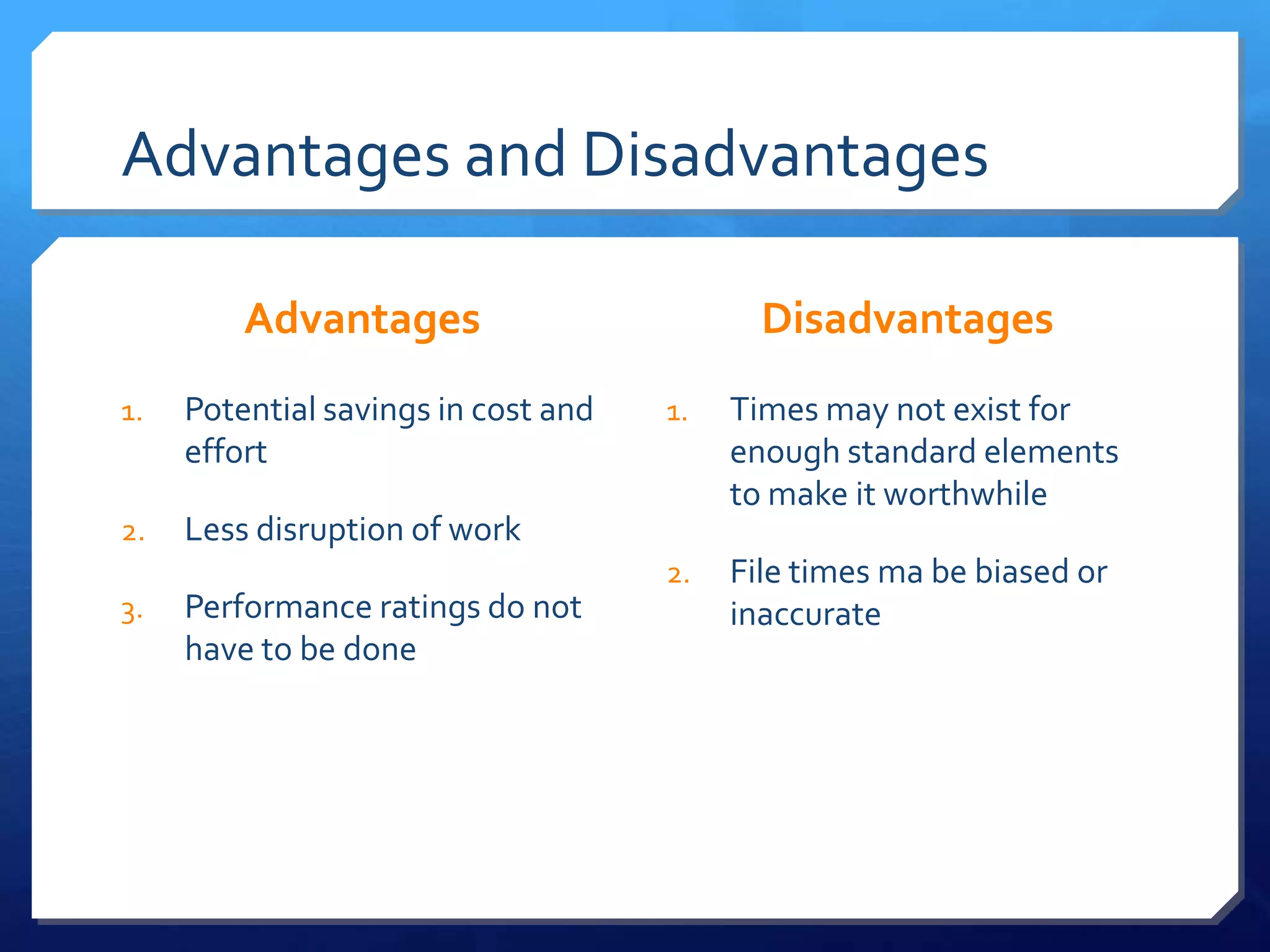Advantages and Disadvantages

         Advantages                         Disadvantages
1.   Potential savings in cost and   1.   Times may not exist for
     effort                               enough standard elements
                                          to make it worthwhile
2.   Less disruption of work
                                     2.   File times ma be biased or
3.   Performance ratings do not           inaccurate
     have to be done
 