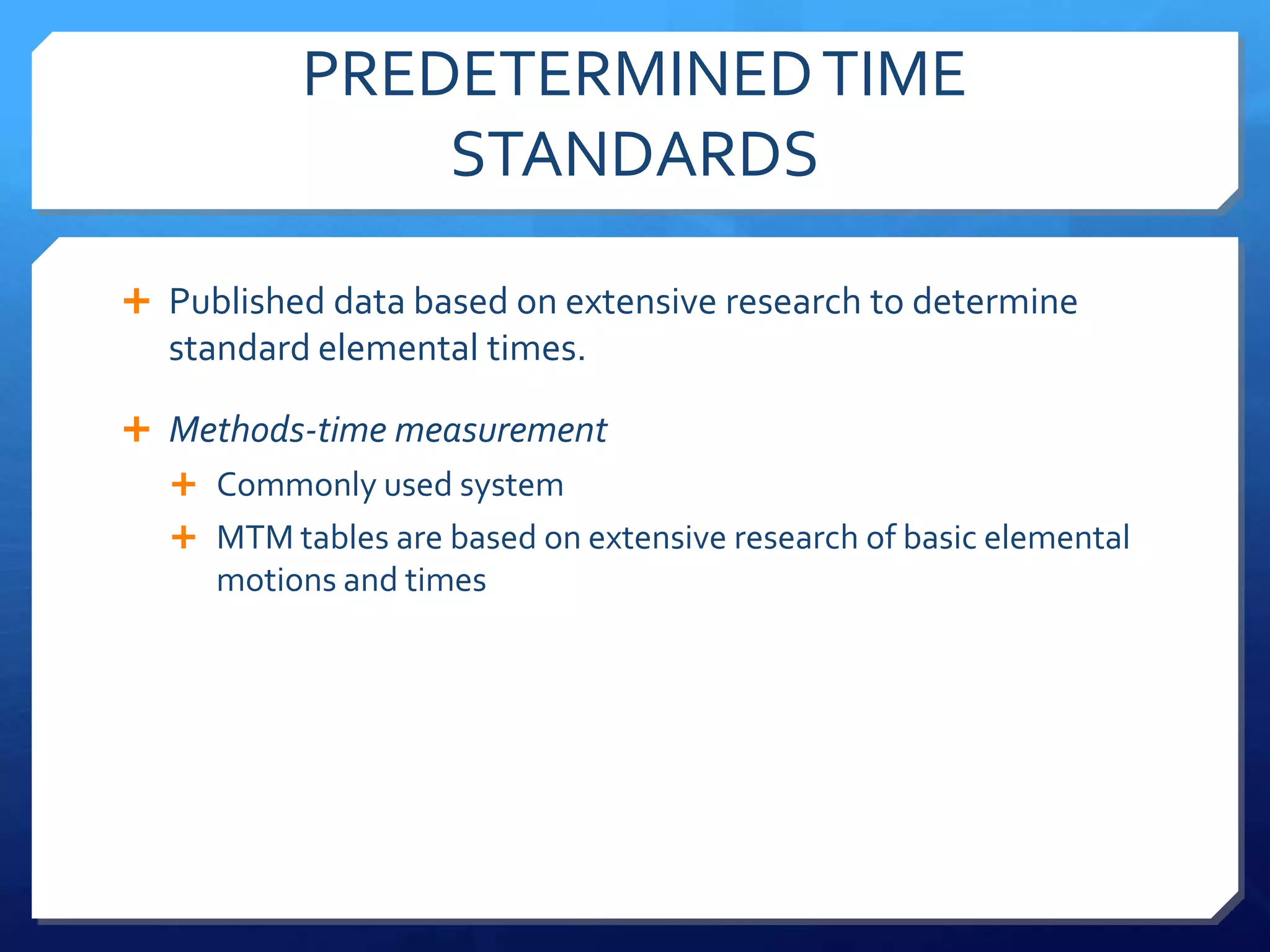 PREDETERMINED TIME
              STANDARDS

 Published data based on extensive research to determine
  standard elemental times.

 Methods-time measurement
   Commonly used system
   MTM tables are based on extensive research of basic elemental
     motions and times
 