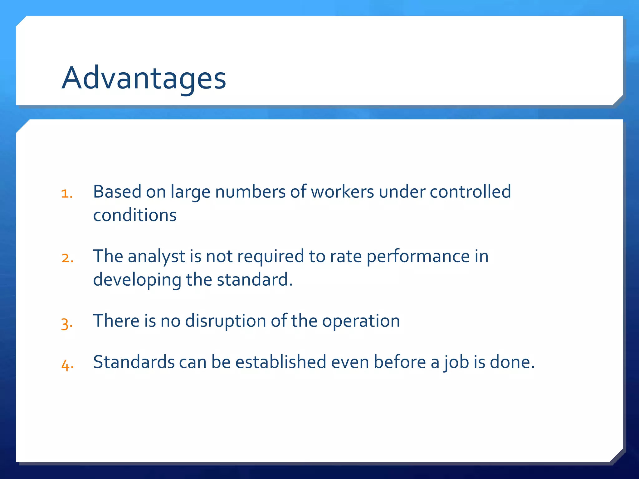 Advantages


1.   Based on large numbers of workers under controlled
     conditions

2.   The analyst is not required to rate performance in
     developing the standard.

3.   There is no disruption of the operation

4.   Standards can be established even before a job is done.
 