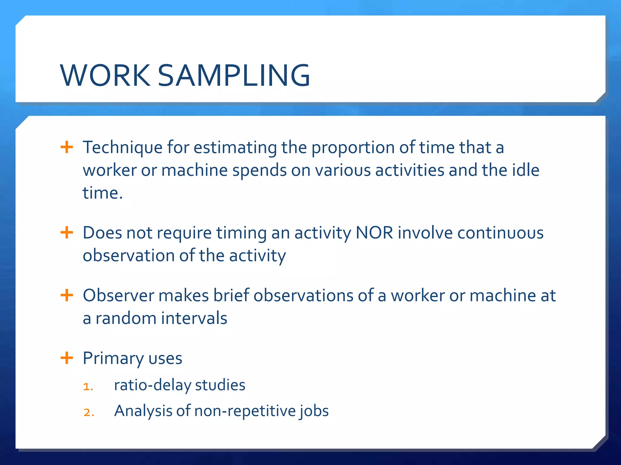 WORK SAMPLING

 Technique for estimating the proportion of time that a
  worker or machine spends on various activities and the idle
  time.

 Does not require timing an activity NOR involve continuous
  observation of the activity

 Observer makes brief observations of a worker or machine at
  a random intervals

 Primary uses
  1.   ratio-delay studies
  2.   Analysis of non-repetitive jobs
 