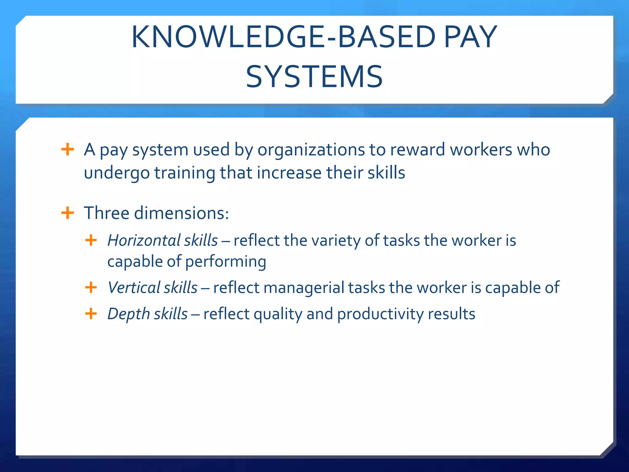 KNOWLEDGE-BASED PAY
             SYSTEMS

 A pay system used by organizations to reward workers who
  undergo training that increase their skills

 Three dimensions:
   Horizontal skills – reflect the variety of tasks the worker is
    capable of performing
   Vertical skills – reflect managerial tasks the worker is capable of
   Depth skills – reflect quality and productivity results
 