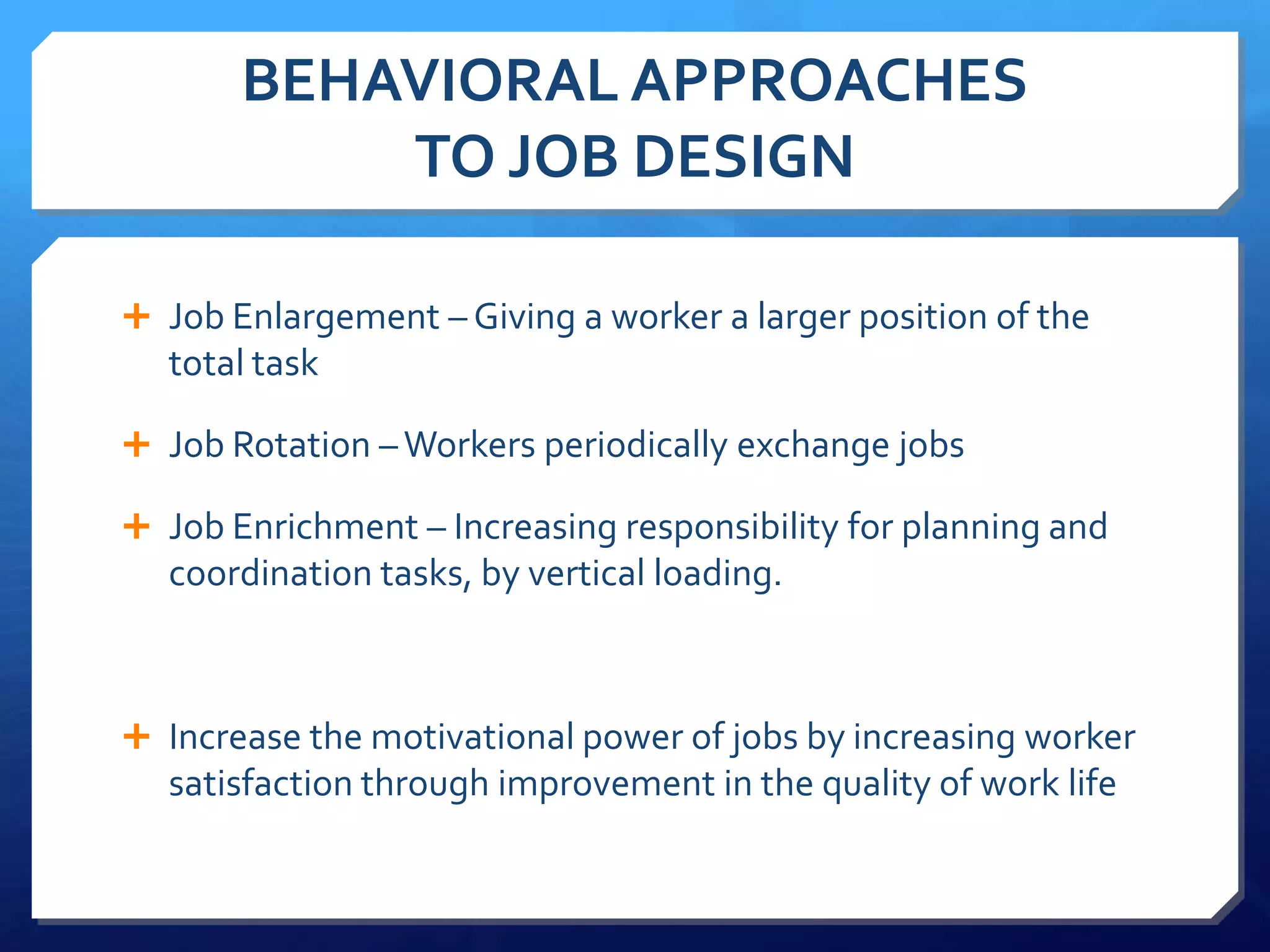 BEHAVIORAL APPROACHES
           TO JOB DESIGN

 Job Enlargement – Giving a worker a larger position of the
  total task

 Job Rotation – Workers periodically exchange jobs

 Job Enrichment – Increasing responsibility for planning and
  coordination tasks, by vertical loading.



 Increase the motivational power of jobs by increasing worker
  satisfaction through improvement in the quality of work life
 