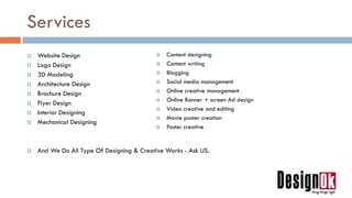 Services
 Website Design
 Logo Design
 3D Modeling
 Architecture Design
 Brochure Design
 Flyer Design
 Interior Designing
 Mechanical Designing
 And We Do All Type Of Designing & Creative Works - Ask US.
 Content designing
 Content writing
 Blogging
 Social media management
 Online creative management
 Online Banner + screen Ad design
 Video creative and editing
 Movie poster creation
 Poster creative
 