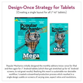 Design-Once Strategy for Tablets
             {Creating a single layout for all 7”-10” tablets}




  Popular Mechanics initially designed the monthly editions twice—once for iPad
and then again for 7” Android tablets (which then got stretched up for 10” Android
   screens, to not-great results). Realizing this wasn’t a sustainable nor desirable
     workflow, I created a streamlined production process which resulted in a
  single design usable on screens of varying sizes, aspect ratios and resolutions.
 