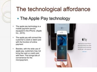 The technological affordance
 The Apple Pay technology
• The apple pay technology is a
mobile payment service
equipped in the iPhone. (Apple
Inc., 2015).
• The apple pay will connect the
customer’s credit or debit card
with the function of online
payment
• Besides, with the wide use of
apple pay, customers may not
bring the cash or credit card
with them. This brings lots of
convenience for the
micropayment.
 