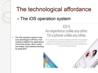 The technological affordance
 The iOS operation system
• The iOS operation system is the
core advantages of iPhone. IOS
created a platform for applications
of the third parties. Much useful
and widely used software develop
its application
 