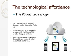 The technological affordance
 The iCloud technology
• The iCloud technology is a cloud
data store service designed by Apple
Inc.
• Firstly; customers could store kinds
of document in the iCloud, Which
save the storage of hardware.
• Secondly, the iCloud could keep the
data update and backup its data in
case of the loss of device.
 