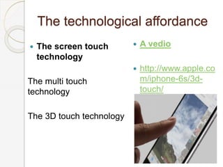 The technological affordance
 The screen touch
technology
The multi touch
technology
The 3D touch technology
 A vedio
 http://www.apple.co
m/iphone-6s/3d-
touch/
 