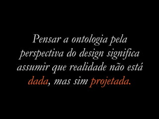 Pensar a ontologia pela
perspectiva do design significa
assumir que realidade não está
dada, mas sim projetada.
 