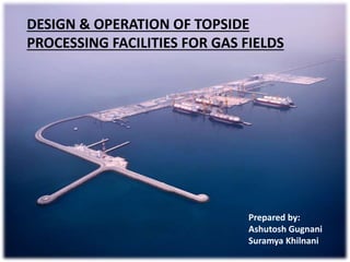 Prepared by:
Ashutosh Gugnani
Suramya Khilnani
DESIGN & OPERATION OF TOPSIDE
PROCESSING FACILITIES FOR GAS FIELDS
 