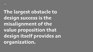 The largest obstacle to
design success is the
misalignment of the
value proposition that
design itself provides an
organization.
 