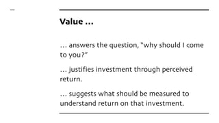 Value …
… answers the question, “why should I come
to you?”
… justifies investment through perceived
return.
… suggests what should be measured to
understand return on that investment.
 