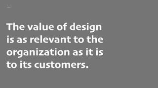 The value of design
is as relevant to the
organization as it is
to its customers.
 