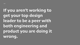 If you aren’t working to
get your top design
leader to be a peer with
both engineering and
product you are doing it
wrong.
 