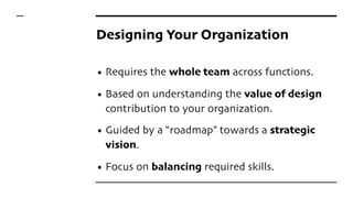 Designing Your Organization
• Requires the whole team across functions.
• Based on understanding the value of design
contribution to your organization.
• Guided by a “roadmap” towards a strategic
vision.
• Focus on balancing required skills.
 