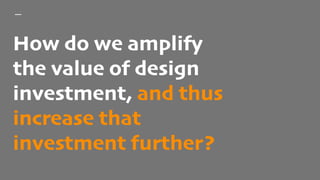 How do we amplify
the value of design
investment, and thus
increase that
investment further?
 