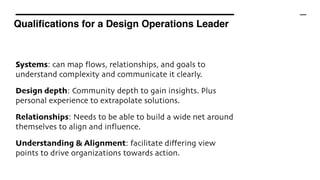 Qualifications for a Design Operations Leader
Systems: can map flows, relationships, and goals to
understand complexity and communicate it clearly.
Design depth: Community depth to gain insights. Plus
personal experience to extrapolate solutions.
Relationships: Needs to be able to build a wide net around
themselves to align and influence.
Understanding & Alignment: facilitate differing view
points to drive organizations towards action.
 