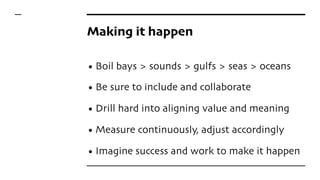 Making it happen
• Boil bays > sounds > gulfs > seas > oceans
• Be sure to include and collaborate
• Drill hard into aligning value and meaning
• Measure continuously, adjust accordingly
• Imagine success and work to make it happen
 