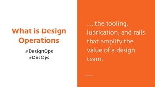 What is Design
Operations
#DesignOps
#DesOps
… the tooling,
lubrication, and rails
that amplify the
value of a design
team.
 