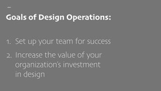 1. Set up your team for success
2. Increase the value of your
organization’s investment  
in design
Goals of Design Operations:
 