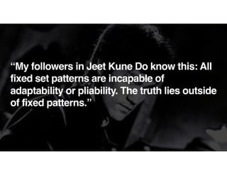 “My followers in Jeet Kune Do know this: All
fixed set patterns are incapable of
adaptability or pliability. The truth lies outside
of fixed patterns.”
 