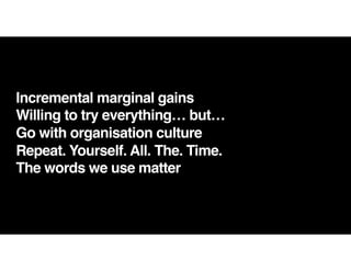 Incremental marginal gains
Willing to try everything… but…
Go with organisation culture
Repeat. Yourself. All. The. Time.
The words we use matter
 