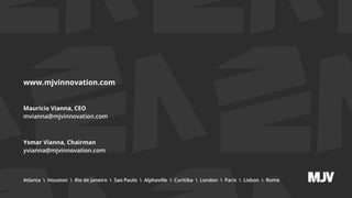 www.mjvinnovation.com
Mauricio Vianna, CEO
mvianna@mjvinnovation.com
Ysmar Vianna, Chairman
yvianna@mjvinnovation.com
Atlanta  Houston  Rio de Janeiro  Sao Paulo  Alphaville  Curitiba  London  Paris  Lisbon  Rome
 