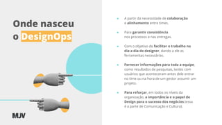 Onde nasceu
o DesignOps
● A partir da necessidade de colaboração
e alinhamento entre times.
● Para garantir consistência
nos processos e nas entregas.
● Com o objetivo de facilitar o trabalho no
dia a dia do designer, dando a ele as
ferramentas necessárias.
● Fornecer informações para toda a equipe,
como resultados de pesquisas, testes com
usuários que aconteceram antes dele entrar
no time ou na hora de um gestor assumir um
projeto.
● Para reforçar, em todos os níveis da
organização, a importância e o papel do
Design para o sucesso dos negócios (essa
é a parte de Comunicação e Cultura).
 