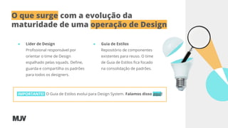 O que surge com a evolução da
maturidade de uma operação de Design
● Líder de Design
Proﬁssional responsável por
orientar o time de Design
espalhado pelas squads. Deﬁne,
guarda e compartilha os padrões
para todos os designers.
IMPORTANTE! O Guia de Estilos evolui para Design System. Falamos disso aqui!
● Guia de Estilos
Repositório de componentes
existentes para reuso. O time
de Guia de Estilos ﬁca focado
na consolidação de padrões.
 