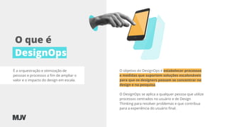 O que é
DesignOps
O objetivo do DesignOps é estabelecer processos
e medidas que suportem soluções escalonáveis
para que os designers possam se concentrar no
design e na pesquisa.
O DesignOps se aplica a qualquer pessoa que utilize
processos centrados no usuário e de Design
Thinking para resolver problemas e que contribua
para a experiência do usuário ﬁnal.
É a orquestração e otimização de
pessoas e processos a ﬁm de ampliar o
valor e o impacto do design em escala.
 