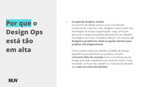 Por que o
Design Ops
está tão
em alta
● O papel do designer mudou
O processo de design passou a ser considerado
fundamental. Cada vez mais, designers fazem parte das
estratégias de muitas organizações. Logo, precisam
gerenciar a carga de trabalho adicional de um trabalho
estratégico com seus “trabalhos diários”. Em resumo: os
designers geralmente estão ocupados demais para
projetar estrategicamente.
Como muitas empresas adotam modelos de equipe
especíﬁcos para produtos ou projetos, há uma
crescente falta de conexão entre os proﬁssionais do
design que estão espalhados por diversos times. Como
resultado, os ﬂuxos de trabalho e a tomada de decisões
são cada vez mais distribuídos.
 