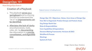 Creation of a Playbook
1. The playbook serves as a
springboard and is a forcing
function to understand the
“as-is” so improvements can
be identified.
2. Alleviates the lack of clarity
around processes, tools,
roles, etc. by documenting
the information in a concise,
consolidated, and digestible
way.
DesignOps 101
How DesignOps Does it
Image: Dianne Que, Pandora
Copyright © 2019 evolv consulting All Rights Reserved
 
