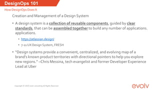Creation and Management of a Design System
• A design system is a collection of reusable components, guided by clear
standards, that can be assembled together to build any number of applications.
applications.
• https://atlassian.design/
• 7-11 UX Design System, FRESH
• “Design systems provide a convenient, centralized, and evolving map of a
brand’s known product territories with directional pointers to help you explore
new regions.” –Chris Messina, tech evangelist and former Developer Experience
Lead at Uber
DesignOps 101
How DesignOps Does It
Copyright © 2019 evolv consulting All Rights Reserved
 