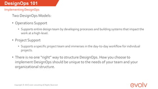 DesignOps 101
Implementing DesignOps
Two DesignOps Models:
• Operations Support
• Supports entire design team by developing processes and building systems that impact the
work at a high-level.
• Project Support
• Supports a specific project team and immerses in the day-to-day workflow for individual
projects.
• There is no one “right” way to structure DesignOps. How you choose to
implement DesignOps should be unique to the needs of your team and your
organizational structure.
Copyright © 2019 evolv consulting All Rights Reserved
 