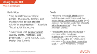 Definition
• “the department (or single
person) that plans, defines, and
manages the design process
within an organization.” - Fabricio
Teixeira, UX Collective
• “everything that supports high
quality crafts, methods, and
processes.” – Dave Malouf, IXDA,
Design Ops Summit
Goals
• “designing the design practice and
building a systematic framework that
allows design to succeed at scale…[and]
explores how design can better integrate
with the enterprise” - Bryn Ray,
American Express
• “protect the time and headspace of
everyone within the design
organization—the designers, writers,
researchers, and so on—which allows
everyone to focus on their respective
craft.” - Collin Whitehead, Dropbox
DesignOps 101
What is DesignOps?
Copyright © 2019 evolv consulting All Rights Reserved
 