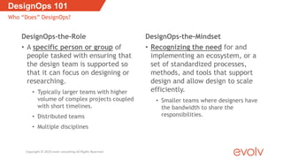 DesignOps-the-Role
• A specific person or group of
people tasked with ensuring that
the design team is supported so
that it can focus on designing or
researching.
• Typically larger teams with higher
volume of complex projects coupled
with short timelines.
• Distributed teams
• Multiple disciplines
DesignOps-the-Mindset
• Recognizing the need for and
implementing an ecosystem, or a
set of standardized processes,
methods, and tools that support
design and allow design to scale
efficiently.
• Smaller teams where designers have
the bandwidth to share the
responsibilities.
DesignOps 101
Who “Does” DesignOps?
Copyright © 2019 evolv consulting All Rights Reserved
 