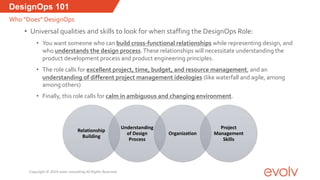 Relationship
Building
Understanding
of Design
Process
Organization
Project
Management
Skills
• Universal qualities and skills to look for when staffing the DesignOps Role:
• You want someone who can build cross-functional relationships while representing design, and
who understands the design process.These relationships will necessitate understanding the
product development process and product engineering principles.
• The role calls for excellent project, time, budget, and resource management, and an
understanding of different project management ideologies (like waterfall and agile, among
among others)
• Finally, this role calls for calm in ambiguous and changing environment.
DesignOps 101
Who “Does” DesignOps
Copyright © 2019 evolv consulting All Rights Reserved
 