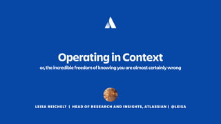 LEISA REICHELT | HEAD OF RESEARCH AND INSIGHTS, ATLASSIAN | @LEISA
OperatinginContext
or,theincrediblefreedomofknowingyouarealmostcertainlywrong
 