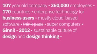 107 year old company • 360,000 employees •
170 countries • enterprise technology for
business users • mostly cloud-based  
software • think pads • super computers •
Ginni! • 2012 • sustainable culture of  
design and design thinking • 
 
