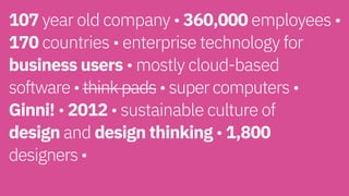 107 year old company • 360,000 employees •
170 countries • enterprise technology for
business users • mostly cloud-based  
software • think pads • super computers •
Ginni! • 2012 • sustainable culture of  
design and design thinking • 1,800  
designers • 
 